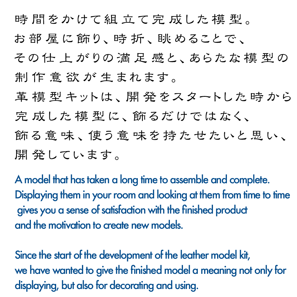 「かざるたのしみ。」
時間をかけて組み立て完成した模型。
お部屋に飾り、時折、眺めることで、その仕上がりの満足感と新たな模型の制作意欲が生まれます。

模型キットは、開発をスタートした時から、完成した模型に飾るだけでなく、飾る意味、使う意味を持たせたいと考え開発してきました。

'A pleasure to see.'
A model that has taken a long time to assemble and complete.
By displaying them in your room and looking at them from time to time, you will feel satisfied with the finished product and be motivated to create new models.

Since the start of the development of the model kits, we have been developing them with the idea that the finished models should not only be displayed, but also have meaning in terms of decoration and use.