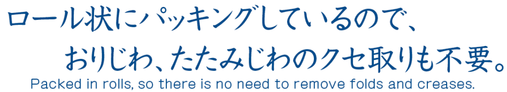 ロール状にパッキングしているので、折りジワ、たたみジワなどのクセ取りも不要。
Packed in rolls, so there is no need to remove creases such as folding and creasing.