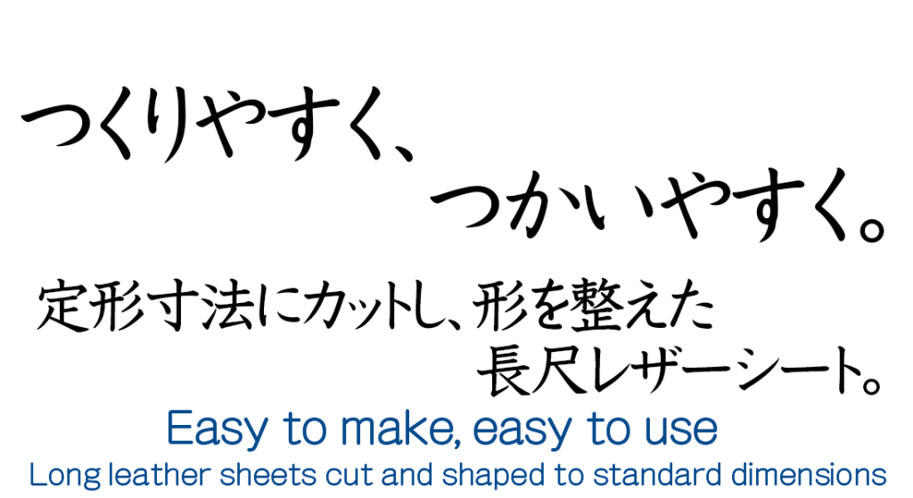 つくりやすく、つかいやすく。
定形寸法にカットし、形を整えた長尺レザーシート。
Easy to make, easy to use.
Long leather sheets cut and shaped to standard dimensions.