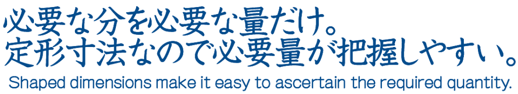 必要な分を必要な量だけ定形寸法なので、必要量が把握しやすい。
The standard dimensions of the required quantities make it easy to keep track of the required quantities.