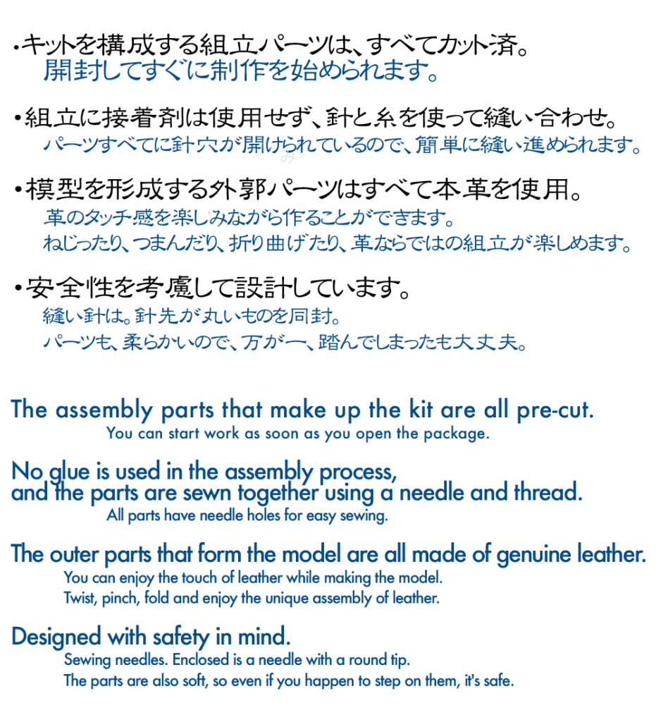 「つくるよろこび」
・キットを構成する組み立てパーツは、すべて裁断済。開封してすぐに制作を始められます。
・組み立てに接着剤は使用せず、針と糸を使って縫い合わせます。
パーツ全てに針穴が開けられているので、簡単に縫い進められます。
・模型を形成する外殻パーツは、すべて本革を使用。
革のタッチ感を楽しみながら、作ることが出来ます。ねじったり、つまんだり、折り曲げたり、革ならではの組み立てが楽しめます。
・安全性を考慮して設計しています。縫い針は針先が丸いものを同封。革パーツも柔らかいので、万が一、踏んでしまっても大丈夫。

The joy of making.
All assembly parts that make up the kit are pre-cut. You can start making the kit as soon as you open the package.
No glue is used in the assembly process, and the parts are sewn together using a needle and thread.
All the parts have needle holes, so you can easily sew them together.
The outer shell parts that form the model are all made of genuine leather.
You can enjoy the touch of leather while making the model. The leather can be twisted, pinched, folded and assembled in a way that only leather can.
Designed with safety in mind. Sewing needles with round tips are enclosed. The leather parts are soft, so even if you happen to step on them, they are safe.