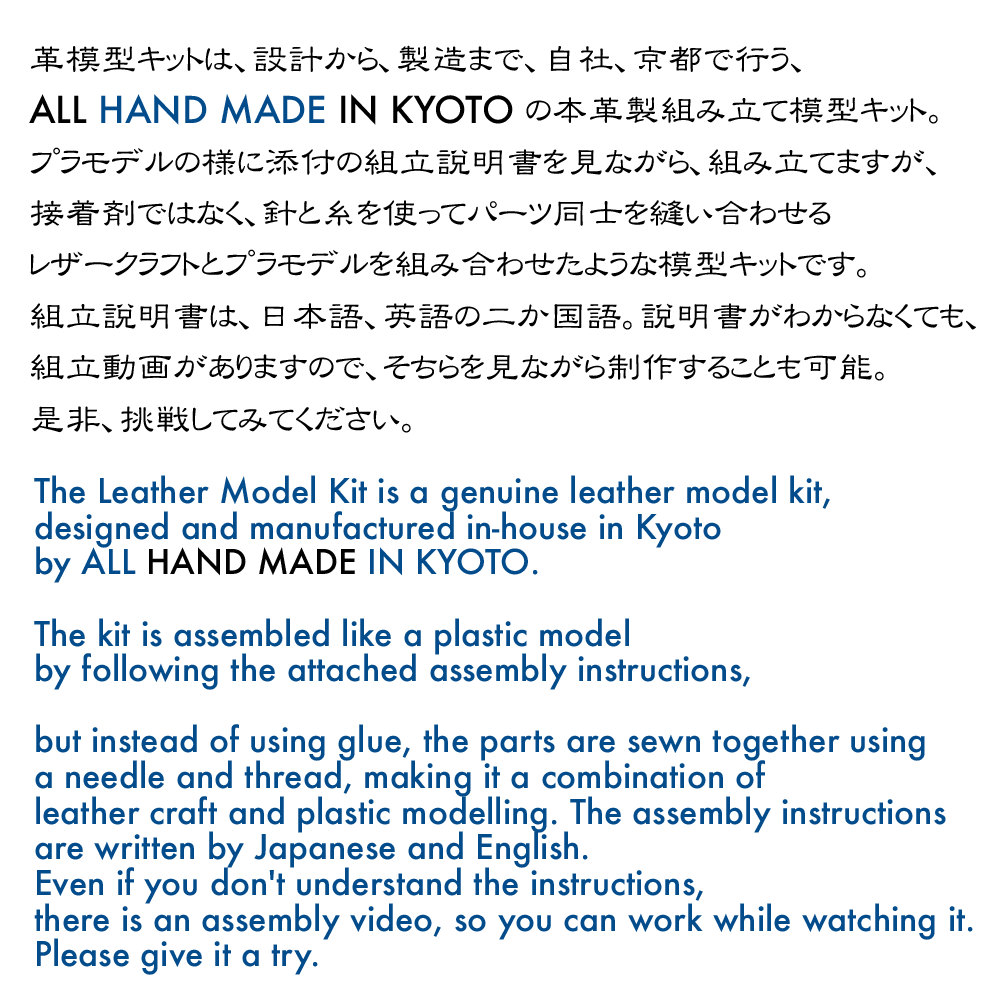 革製模型キットは、設計から製造まで、京都諒屋がある京都で行うALL HAND MADE IN KYOTOの本革製組み立て模型キット。プラモデルの様に添付の組み立て説明書を見ながら、組み立てますが、接着剤では無く、針と糸を使ってパーツ同士を縫い合わせるレザークラフトとプラモデルを組み合わせたような模型キットです。
組み立て説明書は、日本語、英語の二か国語。説明書がわからなくても、組み立て動画がありますので、そちらを見ながら制作することも可能。是非、挑戦してみてください。

The leather model kit is a genuine leather assembled model kit, ALL HAND MADE IN KYOTO, from design to manufacture in Kyoto, where Kyoto Makoya is located. It is a model kit like a combination of a leather craft and a plastic model, which is assembled by following the attached assembly instructions like a plastic model, but instead of using glue, the parts are stitched together using a needle and thread.
The assembly instructions are bilingual (Japanese and English). Even if you don't understand the instructions, there is an assembly video, so you can work while watching it. Please give it a try.